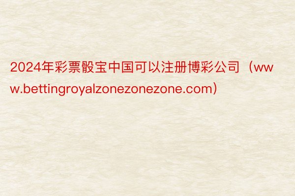2024年彩票骰宝中国可以注册博彩公司（www.bettingroyalzonezonezone.com）